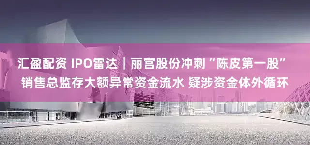 汇盈配资 IPO雷达｜丽宫股份冲刺“陈皮第一股” 销售总监存大额异常资金流水 疑涉资金体外循环