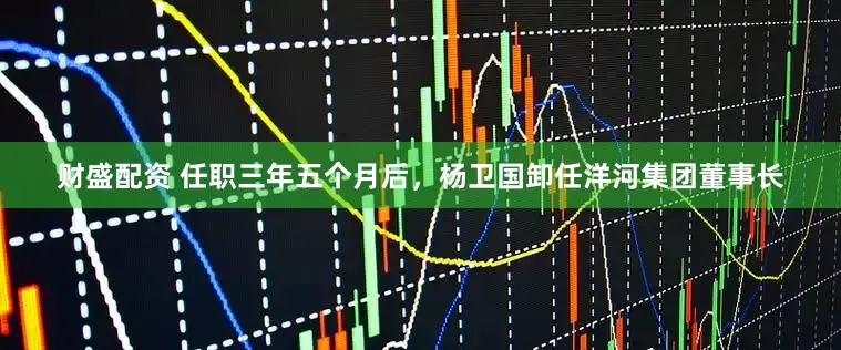 财盛配资 任职三年五个月后，杨卫国卸任洋河集团董事长