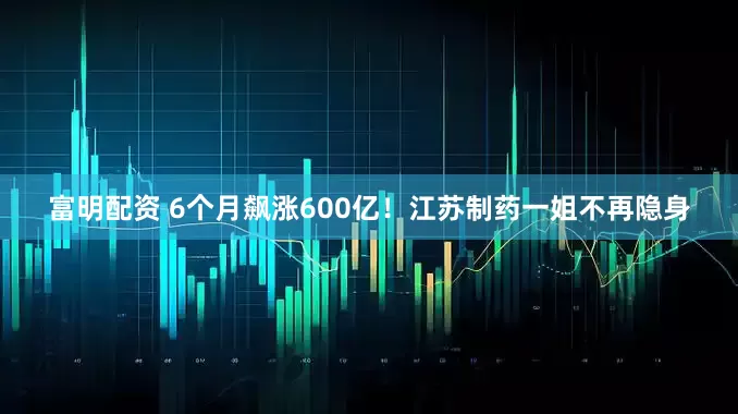 富明配资 6个月飙涨600亿！江苏制药一姐不再隐身