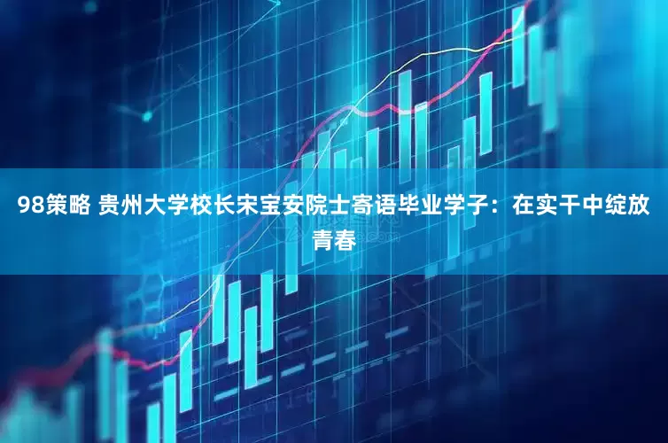 98策略 贵州大学校长宋宝安院士寄语毕业学子：在实干中绽放青春