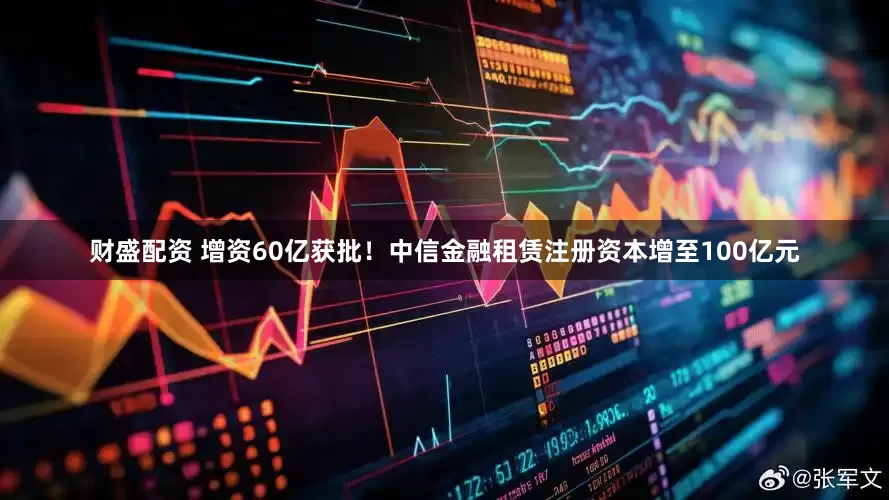 财盛配资 增资60亿获批！中信金融租赁注册资本增至100亿元