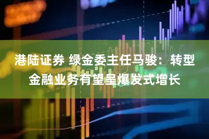 港陆证券 绿金委主任马骏：转型金融业务有望呈爆发式增长