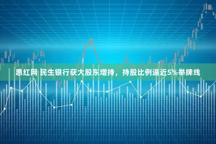 惠红网 民生银行获大股东增持，持股比例逼近5%举牌线