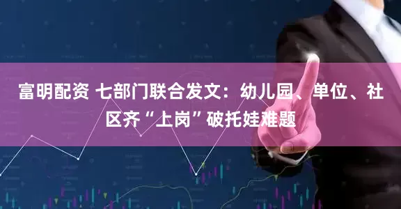 富明配资 七部门联合发文：幼儿园、单位、社区齐“上岗”破托娃难题