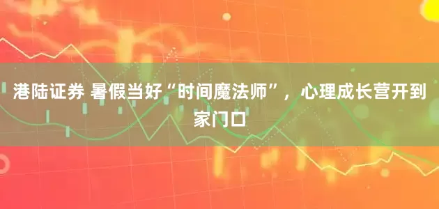 港陆证券 暑假当好“时间魔法师”，心理成长营开到家门口