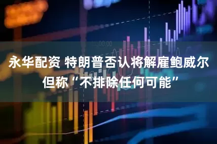 永华配资 特朗普否认将解雇鲍威尔 但称“不排除任何可能”