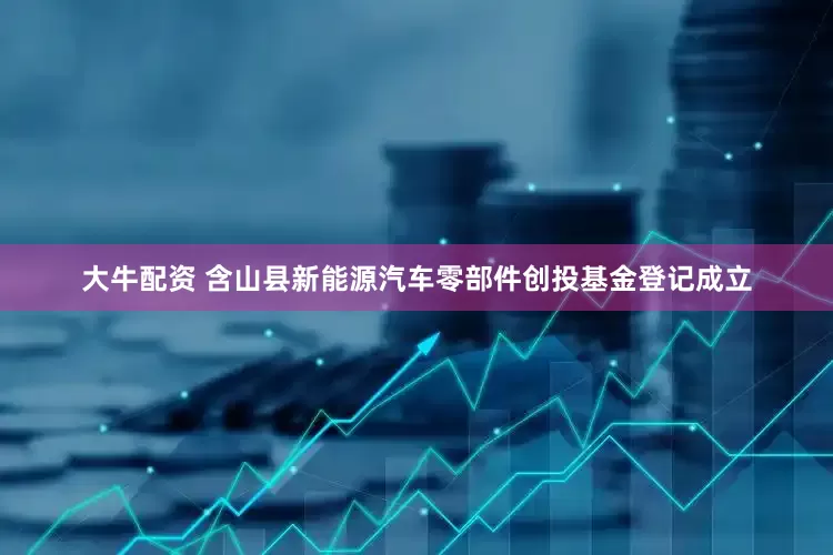大牛配资 含山县新能源汽车零部件创投基金登记成立
