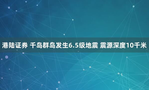 港陆证券 千岛群岛发生6.5级地震 震源深度10千米