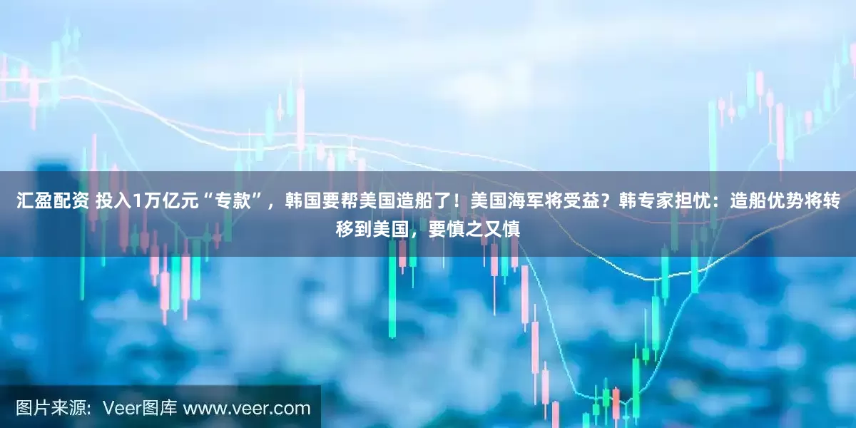 汇盈配资 投入1万亿元“专款”，韩国要帮美国造船了！美国海军将受益？韩专家担忧：造船优势将转移到美国，要慎之又慎