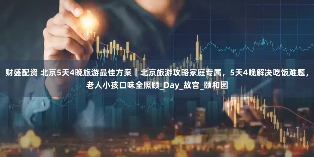 财盛配资 北京5天4晚旅游最佳方案｜北京旅游攻略家庭专属，5天4晚解决吃饭难题，老人小孩口味全照顾_Day_故宫_颐和园