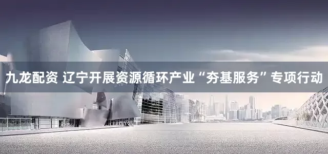 九龙配资 辽宁开展资源循环产业“夯基服务”专项行动