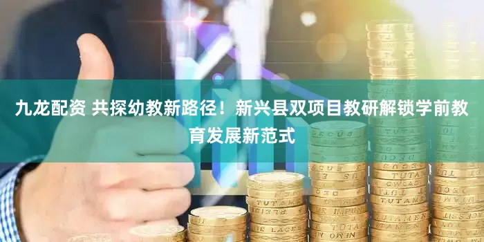 九龙配资 共探幼教新路径！新兴县双项目教研解锁学前教育发展新范式