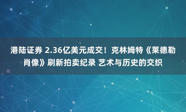 港陆证券 2.36亿美元成交!克林姆特《莱德勒肖像》刷新拍卖纪录 艺术与历史的交织