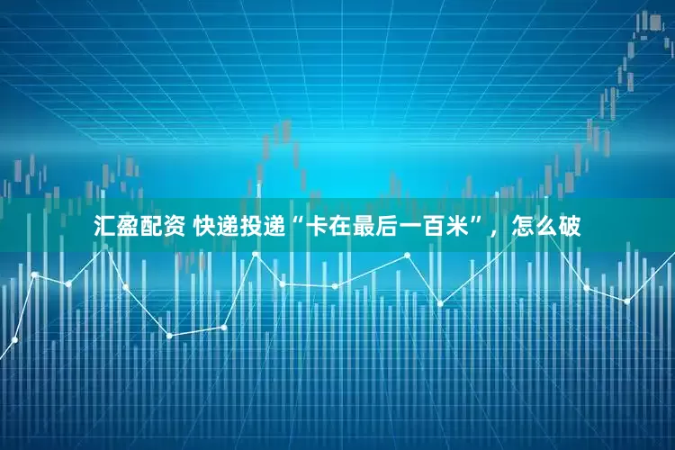 汇盈配资 快递投递“卡在最后一百米”,怎么破