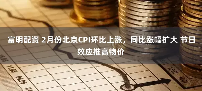 富明配资 2月份北京CPI环比上涨，同比涨幅扩大 节日效应推高物价