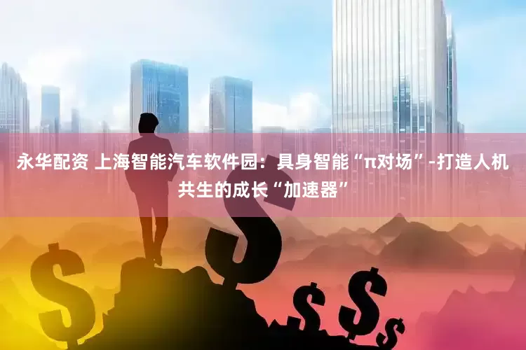 永华配资 上海智能汽车软件园：具身智能“π对场”-打造人机共生的成长“加速器”