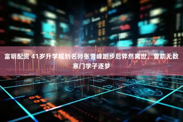 富明配资 41岁升学规划名师张雪峰跑步后猝然离世，曾助无数寒门学子逐梦
