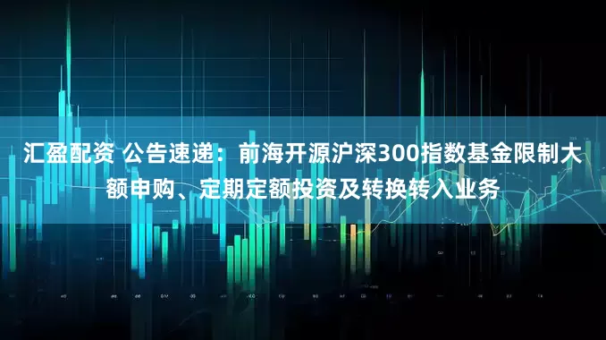 汇盈配资 公告速递：前海开源沪深300指数基金限制大额申购、定期定额投资及转换转入业务